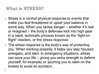 What is STRESS?
 Stress is a normal physical response to events that
make you feel threatened or upset your balance in
some way. When you sense danger – whether it’s real
or imagined – the body's defenses kick into high gear
in a rapid, automatic process known as the ―fight-or-
flight‖ reaction, or the stress response.
 The stress response is the body’s way of protecting
you. When working properly, it helps you stay focused,
energetic, and alert. In emergency situations, stress
can save your life – giving you extra strength to defend
yourself, for example, or spurring you to slam on the
brakes to avoid an accident.
 