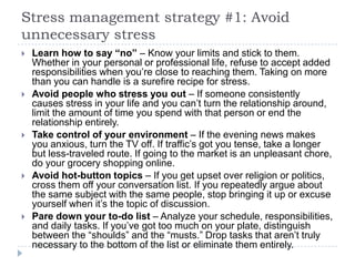 Stress management strategy #1: Avoid
unnecessary stress
 Learn how to say “no” – Know your limits and stick to them.
Whether in your personal or professional life, refuse to accept added
responsibilities when you’re close to reaching them. Taking on more
than you can handle is a surefire recipe for stress.
 Avoid people who stress you out – If someone consistently
causes stress in your life and you can’t turn the relationship around,
limit the amount of time you spend with that person or end the
relationship entirely.
 Take control of your environment – If the evening news makes
you anxious, turn the TV off. If traffic’s got you tense, take a longer
but less-traveled route. If going to the market is an unpleasant chore,
do your grocery shopping online.
 Avoid hot-button topics – If you get upset over religion or politics,
cross them off your conversation list. If you repeatedly argue about
the same subject with the same people, stop bringing it up or excuse
yourself when it’s the topic of discussion.
 Pare down your to-do list – Analyze your schedule, responsibilities,
and daily tasks. If you’ve got too much on your plate, distinguish
between the ―shoulds‖ and the ―musts.‖ Drop tasks that aren’t truly
necessary to the bottom of the list or eliminate them entirely.
 