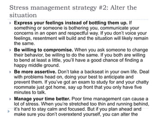 Stress management strategy #2: Alter the
situation
 Express your feelings instead of bottling them up. If
something or someone is bothering you, communicate your
concerns in an open and respectful way. If you don’t voice your
feelings, resentment will build and the situation will likely remain
the same.
 Be willing to compromise. When you ask someone to change
their behavior, be willing to do the same. If you both are willing
to bend at least a little, you’ll have a good chance of finding a
happy middle ground.
 Be more assertive. Don’t take a backseat in your own life. Deal
with problems head on, doing your best to anticipate and
prevent them. If you’ve got an exam to study for and your chatty
roommate just got home, say up front that you only have five
minutes to talk.
 Manage your time better. Poor time management can cause a
lot of stress. When you’re stretched too thin and running behind,
it’s hard to stay calm and focused. But if you plan ahead and
make sure you don’t overextend yourself, you can alter the
 