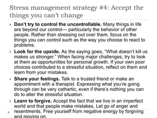 Stress management strategy #4: Accept the
things you can’t change
 Don’t try to control the uncontrollable. Many things in life
are beyond our control— particularly the behavior of other
people. Rather than stressing out over them, focus on the
things you can control such as the way you choose to react to
problems.
 Look for the upside. As the saying goes, ―What doesn’t kill us
makes us stronger.‖ When facing major challenges, try to look
at them as opportunities for personal growth. If your own poor
choices contributed to a stressful situation, reflect on them and
learn from your mistakes.
 Share your feelings. Talk to a trusted friend or make an
appointment with a therapist. Expressing what you’re going
through can be very cathartic, even if there’s nothing you can
do to alter the stressful situation.
 Learn to forgive. Accept the fact that we live in an imperfect
world and that people make mistakes. Let go of anger and
resentments. Free yourself from negative energy by forgiving
 
