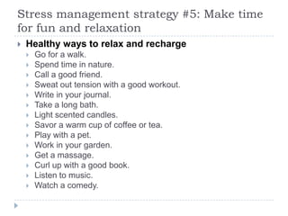 Stress management strategy #5: Make time
for fun and relaxation
 Healthy ways to relax and recharge
 Go for a walk.
 Spend time in nature.
 Call a good friend.
 Sweat out tension with a good workout.
 Write in your journal.
 Take a long bath.
 Light scented candles.
 Savor a warm cup of coffee or tea.
 Play with a pet.
 Work in your garden.
 Get a massage.
 Curl up with a good book.
 Listen to music.
 Watch a comedy.
 
