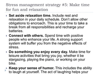 Stress management strategy #5: Make time
for fun and relaxation
 Set aside relaxation time. Include rest and
relaxation in your daily schedule. Don’t allow other
obligations to encroach. This is your time to take a
break from all responsibilities and recharge your
batteries.
 Connect with others. Spend time with positive
people who enhance your life. A strong support
system will buffer you from the negative effects of
stress.
 Do something you enjoy every day. Make time for
leisure activities that bring you joy, whether it be
stargazing, playing the piano, or working on your
bike.
 Keep your sense of humor. This includes the ability
to laugh at yourself. The act of laughing helps your
 