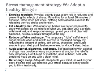 Stress management strategy #6: Adopt a
healthy lifestyle
 Exercise regularly. Physical activity plays a key role in reducing and
preventing the effects of stress. Make time for at least 30 minutes of
exercise, three times per week. Nothing beats aerobic exercise for
releasing pent-up stress and tension.
 Eat a healthy diet. Well-nourished bodies are better prepared to
cope with stress, so be mindful of what you eat. Start your day right
with breakfast, and keep your energy up and your mind clear with
balanced, nutritious meals throughout the day.
 Reduce caffeine and sugar. The temporary "highs" caffeine and
sugar provide often end in with a crash in mood and energy. By
reducing the amount of coffee, soft drinks, chocolate, and sugar
snacks in your diet, you’ll feel more relaxed and you’ll sleep better.
 Avoid alcohol, cigarettes, and drugs. Self-medicating with alcohol
or drugs may provide an easy escape from stress, but the relief is
only temporary. Don’t avoid or mask the issue at hand; deal with
problems head on and with a clear mind.
 Get enough sleep. Adequate sleep fuels your mind, as well as your
body. Feeling tired will increase your stress because it may cause
you to think irrationally.
 