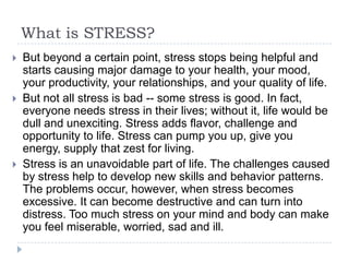 What is STRESS?
 But beyond a certain point, stress stops being helpful and
starts causing major damage to your health, your mood,
your productivity, your relationships, and your quality of life.
 But not all stress is bad -- some stress is good. In fact,
everyone needs stress in their lives; without it, life would be
dull and unexciting. Stress adds flavor, challenge and
opportunity to life. Stress can pump you up, give you
energy, supply that zest for living.
 Stress is an unavoidable part of life. The challenges caused
by stress help to develop new skills and behavior patterns.
The problems occur, however, when stress becomes
excessive. It can become destructive and can turn into
distress. Too much stress on your mind and body can make
you feel miserable, worried, sad and ill.
 