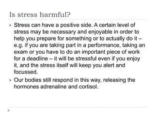 Is stress harmful?
 Stress can have a positive side. A certain level of
stress may be necessary and enjoyable in order to
help you prepare for something or to actually do it –
e.g. if you are taking part in a performance, taking an
exam or you have to do an important piece of work
for a deadline – it will be stressful even if you enjoy
it, and the stress itself will keep you alert and
focussed.
 Our bodies still respond in this way, releasing the
hormones adrenaline and cortisol.
 