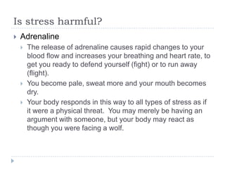 Is stress harmful?
 Adrenaline
 The release of adrenaline causes rapid changes to your
blood flow and increases your breathing and heart rate, to
get you ready to defend yourself (fight) or to run away
(flight).
 You become pale, sweat more and your mouth becomes
dry.
 Your body responds in this way to all types of stress as if
it were a physical threat. You may merely be having an
argument with someone, but your body may react as
though you were facing a wolf.
 