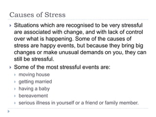 Causes of Stress
 Situations which are recognised to be very stressful
are associated with change, and with lack of control
over what is happening. Some of the causes of
stress are happy events, but because they bring big
changes or make unusual demands on you, they can
still be stressful.
 Some of the most stressful events are:
 moving house
 getting married
 having a baby
 bereavement
 serious illness in yourself or a friend or family member.
 