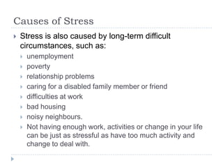 Causes of Stress
 Stress is also caused by long-term difficult
circumstances, such as:
 unemployment
 poverty
 relationship problems
 caring for a disabled family member or friend
 difficulties at work
 bad housing
 noisy neighbours.
 Not having enough work, activities or change in your life
can be just as stressful as have too much activity and
change to deal with.
 