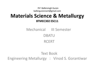 Prf Balbirsingh Guron
balbirguronrcert@gmail.com
Materials Science & Metallurgy
BTMEC302 ESC11
Mechanical III Semester
DBATU
RCERT
Text Book
Engineering Metallurgy : Vinod S. Gorantiwar
 