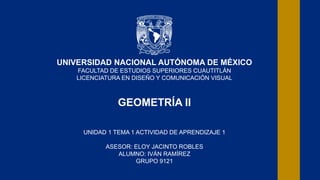 UNIVERSIDAD NACIONAL AUTÓNOMA DE MÉXICO
FACULTAD DE ESTUDIOS SUPERIORES CUAUTITLÁN
LICENCIATURA EN DISEÑO Y COMUNICACIÓN VISUAL
GEOMETRÍA II
UNIDAD 1 TEMA 1 ACTIVIDAD DE APRENDIZAJE 1
ASESOR: ELOY JACINTO ROBLES
ALUMNO: IVÁN RAMÍREZ
GRUPO 9121
 