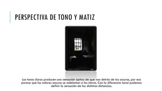 PERSPECTIVA DE TONO Y MATIZ

Los tonos claros producen una sensación óptica de que van detrás de los oscuros, por eso
parece que los colores oscuros se adelantan a los claros. Con la diferencia tonal podemos
definir la sensación de las distintas distancias.

 