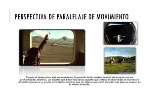 PERSPECTIVA DE PARALELAJE DE MOVIMIENTO

Cuando el observador está en movimiento, la posición de los objetos cambia de acuerdo con sus
profundidades relativas. Los objetos que están más cerca al punto que enfoca el observador se mueven en
dirección opuesta a su propio movimiento, mientras que los objetos que están situados más lejos se mueven en
la misma dirección.

 