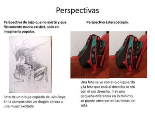 Perspectivas
Perspectiva de algo que no existe y que
físicamente nunca existirá, sólo en
imaginario popular.
Foto de un dibujo copiado de Luis Royo.
En la composición un dragón abraza a
una mujer excitada
Perspectiva Estereoscopia.
Una foto se ve con el ojo izquierdo
y la foto que está al derecha se vió
con el ojo derecho, hay una
pequeña diferencia en lo mínimo,
se puede observar en las líneas del
sofá.
 
