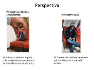 Perspectiva
Perspectiva de tamaño
acostumbrado.
Se enfoca un pequeño engaño
colocando una mano por encima
de la mochila que está a lo lejos.
Perspectiva aérea
Se tomó la foto desde la altura para
enfocar a la persona que está
sentada.
 