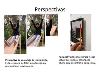 Perspectivas
Perspectiva de paralelaje de movimiento.
Es la secuencia de fotos simultaneas que
proporcionan movimientos.
Perspectiva de convergencia visual.
Estuve acercando y alejando la
pluma para encontrar la perspectiva.
 