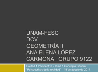 UNAM-FESC
DCV
GEOMETRÍA II
ANA ELENA LÓPEZ
CARMONA GRUPO 9122
Unidad 1 Perspectiva - Tema 1 Concepto General
“Perspectivas de la realidad” 18 de agosto de 2014
 