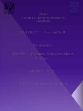 MATERIA: Geometría II
Perspectiva
NOMBRE: González Velázquez Maria
Cristina
GRUPO: 9221
FECHA : 4 de Febrero de 2015.
UNAM
Facultad de Estudios Superiores
Cuautitlán
 