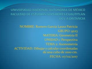 NOMBRE: Romero García Laura Patricia
GRUPO: 9223
MATERIA: Geometría II
UNIDAD 1: Perspectiva
TEMA 2: Axonometría
ACTIVIDAD: Dibujar y calcular coordenadas
de una cubo de 1000 cm.
FECHA: 07/02/2017
 