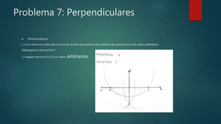 Problema 7: Perpendiculares
 Primera solución
1.-Con centro en A describe un arco de circuito que corte la recta dada en los puntos D y E con radios arbitrarios.
Obtengase la intersección F.
2.-Hágase centro en D y E con radios arbitrarios.
 