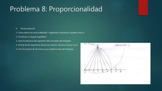 Problema 8: Proporcionalidad
 Tercera solución:
1.-Toma sobre una recta indefinida 7 segmentos arbitrarios e iguales entre si.
2.-Construye un ángulo equilatero
3.-Lleva la distancia del segmento AB a los lados del triángulo
4.-Al final de los segmentos del punto anterior ubica los puntos A y B
5.-Unir los puntos de tal manera que quede la base del triángulo.
 