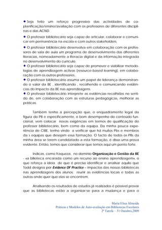 Seja feito um reforço progressivo das actividades de co-
planificação/ensino/avaliação com os professores de diferentes discipli-
nas e das ACND.
  O professor bibliotecário seja capaz de articular, colaborar e comuni-
car em permanência na escola e com outros stakeholders.
    O professor bibliotecário desenvolva em colaboração com os profes-
sores de sala de aula um programa de desenvolvimento das diferentes
literacias, nomeadamente a literacia digital e da informação integrada
no desenvolvimento do currículo.
    O professor bibliotecário seja capaz de promover e viabilizar metodo-
logias de aprendizagem activas (resource-based learning), em colabo-
ração com os outros professores..
    O professor bibliotecário assuma um papel de liderança demonstran-
do o valor da BE , identificando , recolhendo e comunicando evidên-
cias do impacto da BE nas aprendizagens.
    O professor bibliotecário interprete as evidências recolhidas no senti-
do de, em colaboração com as estruturas pedagógicas, melhorar as
práticas.

      Também tenho a percepção que, o enquadramento legal da
figura do PB e especificamente, o bom desempenho do conteúdo fun-
cional, vem colocar novas exigências em termos de qualificação do
professor bibliotecário, bem como da equipa. Da minha pouca expe-
riência de CIBE, tenho vindo a verificar que há muitos Pbs e membros
da s equipas que desejam essa formação. O facto de todos os PBs da
minha área se terem candidatado a esta formação, é disso uma prova
evidente. Então, temos que considerar que temos aqui um ponto forte.

      Indicas, como fraqueza, no domínio Organização e Gestão da BE
- «a bilioteca encarada como um recurso ao ensino aprendizagem», o
que reforça a ideia de que é preciso identificar e analisar aquilo que
Todd designa por Evidence OF Practice – impactos das nossas bibliotecas
nas aprendizagens dos alunos; reunir as evidências locais e todas as
outras onde quer que elas se encontrem.

     Analisando os resultados de estudos já realizados é possível provar
que as bibliotecas estão a organizar-se para a mudança e para o


                                                               Maria Elisa Almeida
                     Práticas e Modelos de Auto-avaliação em Bibliotecas Escolares
                                                       2ª Tarefa – 31 Outubro,2009
 