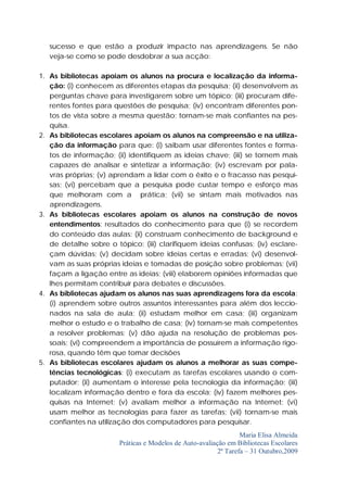 sucesso e que estão a produzir impacto nas aprendizagens. Se não
   veja-se como se pode desdobrar a sua acção:

1. As bibliotecas apoiam os alunos na procura e localização da informa-
   ção: (i) conhecem as diferentes etapas da pesquisa; (ii) desenvolvem as
   perguntas chave para investigarem sobre um tópico; (iii) procuram dife-
   rentes fontes para questões de pesquisa; (iv) encontram diferentes pon-
   tos de vista sobre a mesma questão; tornam-se mais confiantes na pes-
   quisa.
2. As bibliotecas escolares apoiam os alunos na compreensão e na utiliza-
   ção da informação para que: (i) saibam usar diferentes fontes e forma-
   tos de informação; (ii) identifiquem as ideias chave; (iii) se tornem mais
   capazes de analisar e sintetizar a informação; (iv) escrevam por pala-
   vras próprias; (v) aprendam a lidar com o êxito e o fracasso nas pesqui-
   sas; (vi) percebam que a pesquisa pode custar tempo e esforço mas
   que melhoram com a prática; (vii) se sintam mais motivados nas
   aprendizagens.
3. As bibliotecas escolares apoiam os alunos na construção de novos
   entendimentos: resultados do conhecimento para que (i) se recordem
   do conteúdo das aulas: (ii) construam conhecimento de background e
   de detalhe sobre o tópico; (iii) clarifiquem ideias confusas; (iv) esclare-
   çam dúvidas; (v) decidam sobre ideias certas e erradas; (vi) desenvol-
   vam as suas próprias ideias e tomadas de posição sobre problemas; (vii)
   façam a ligação entre as ideias; (viii) elaborem opiniões informadas que
   lhes permitam contribuir para debates e discussões.
4. As bibliotecas ajudam os alunos nas suas aprendizagens fora da escola:
   (i) aprendem sobre outros assuntos interessantes para além dos leccio-
   nados na sala de aula; (ii) estudam melhor em casa; (iii) organizam
   melhor o estudo e o trabalho de casa; (iv) tornam-se mais competentes
   a resolver problemas; (v) dão ajuda na resolução de problemas pes-
   soais; (vi) compreendem a importância de possuírem a informação rigo-
   rosa, quando têm que tomar decisões
5. As bibliotecas escolares ajudam os alunos a melhorar as suas compe-
   tências tecnológicas: (i) executam as tarefas escolares usando o com-
   putador; (ii) aumentam o interesse pela tecnologia da informação; (iii)
   localizam informação dentro e fora da escola; (iv) fazem melhores pes-
   quisas na Internet; (v) avaliam melhor a informação na Internet; (vi)
   usam melhor as tecnologias para fazer as tarefas; (vii) tornam-se mais
   confiantes na utilização dos computadores para pesquisar.
                                                                  Maria Elisa Almeida
                        Práticas e Modelos de Auto-avaliação em Bibliotecas Escolares
                                                          2ª Tarefa – 31 Outubro,2009
 
