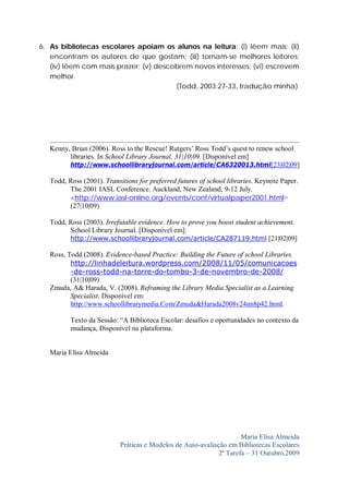 6. As bibliotecas escolares apoiam os alunos na leitura: (i) lêem mais; (ii)
   encontram os autores de que gostam; (iii) tornam-se melhores leitores;
   (iv) lêem com mais prazer; (v) descobrem novos interesses; (vi) escrevem
   melhor.
                                       (Todd, 2003:27-33, tradução minha)




   Kenny, Brian (2006). Ross to the Rescue! Rutgers’ Ross Todd’s quest to renew school
         libraries. In School Library Journal, 31|10|09. [Disponível em]
         http://www.schoollibraryjournal.com/article/CA6320013.html[23|02|09]

   Todd, Ross (2001). Transitions for preferred futures of school libraries. Keynote Paper.
         The 2001 IASL Conference. Auckland, New Zealand, 9-12 July.
         <http://www.iasl-online.org/events/conf/virtualpaper2001.html>
         (27|10|09)

   Todd, Ross (2003). Irrefutable evidence. How to prove you boost student achievement.
         School Library Journal. [Disponível em]:
         http://www.schoollibraryjournal.com/article/CA287119.html [21|02|09]

   Ross, Todd (2008). Evidence-based Practice: Building the Future of school Libraries.
          http://linhadeleitura.wordpress.com/2008/11/05/comunicacoes
          -de-ross-todd-na-torre-do-tombo-3-de-novembro-de-2008/
          (31|10|09)
   Zmuda, A& Harada, V. (2008). Reframing the Library Media Specialist as a Learning
          Specialist. Disponível em:
          http://www.schoollibrarymedia.Com/Zmuda&Harada2008v24nn8p42.html.

          Texto da Sessão: “A Biblioteca Escolar: desafios e oportunidades no contexto da
          mudança, Disponível na plataforma.


   Maria Elisa Almeida




                                                                     Maria Elisa Almeida
                           Práticas e Modelos de Auto-avaliação em Bibliotecas Escolares
                                                             2ª Tarefa – 31 Outubro,2009
 