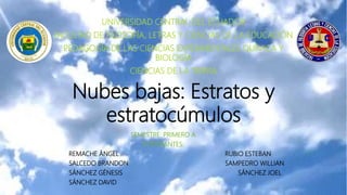 Nubes bajas: Estratos y
estratocúmulos
UNIVERSIDAD CENTRAL DEL ECUADOR
FACULTAD DE FILOSOFÍA, LETRAS Y CIENCIAS DE LA EDUCACIÓN
PEDAGOGÍA DE LAS CIENCIAS EXPERIMENTALES QUÍMICA Y
BIOLOGÍA
CIENCIAS DE LA TIERRA
SEMESTRE: PRIMERO A
INTEGRANTES:
REMACHE ÁNGEL RUBIO ESTEBAN
SALCEDO BRANDON SAMPEDRO WILLIAN
SÁNCHEZ GÉNESIS SÁNCHEZ JOEL
SÁNCHEZ DAVID
 