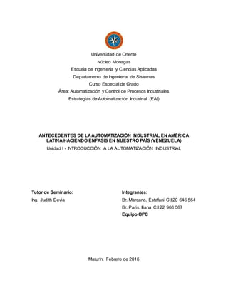 Universidad de Oriente
Núcleo Monagas
Escuela de Ingeniería y Ciencias Aplicadas
Departamento de Ingeniería de Sistemas
Curso Especial de Grado
Área: Automatización y Control de Procesos Industriales
Estrategias de Automatización Industrial (EAI)
ANTECEDENTES DE LAAUTOMATIZACIÓN INDUSTRIAL EN AMÉRICA
LATINA HACIENDO ÉNFASIS EN NUESTRO PAÍS (VENEZUELA)
Unidad I - INTRODUCCIÓN A LA AUTOMATIZACIÓN INDUSTRIAL
Tutor de Seminario: Integrantes:
Ing. Judith Devia Br. Marcano, Estefani C.I:20 646 564
Br. Paris, Iliana C.I:22 968 567
Equipo OPC
Maturín, Febrero de 2016
 