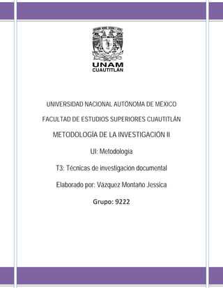 UNIVERSIDAD NACIONAL AUTÓNOMA DE MÉXICO
FACULTAD DE ESTUDIOS SUPERIORES CUAUTITLÁN
METODOLOGÍA DE LA INVESTIGACIÓN II
UI: Metodología
T3: Técnicas de investigación documental
Elaborado por: Vázquez Montaño Jessica
Grupo: 9222
 