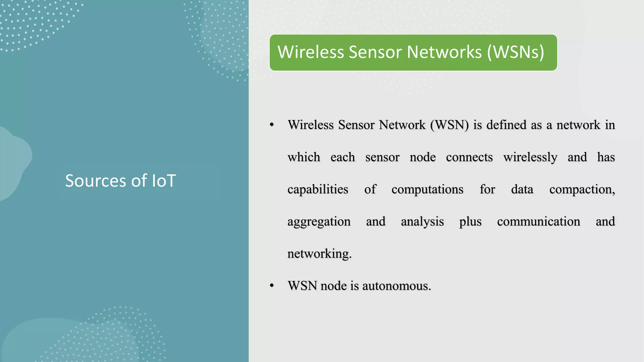 Sources of IoT
Wireless Sensor Networks (WSNs)
• Wireless Sensor Network (WSN) is defined as a network in
which each sensor node connects wirelessly and has
capabilities of computations for data compaction,
aggregation and analysis plus communication and
networking.
• WSN node is autonomous.