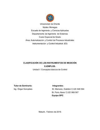 Universidad de Oriente
Núcleo Monagas
Escuela de Ingeniería y Ciencias Aplicadas
Departamento de Ingeniería de Sistemas
Curso Especial de Grado
Área: Automatización y Control de Procesos Industriales
Instrumentación y Control Industrial (ICI)
CLASIFICACIÓN DE LOS INSTRUMENTOS DE MEDICIÓN
EJEMPLOS.
Unidad I: Conceptos básicos de Control
Tutor de Seminario: Integrantes:
Ing. Édgar Goncalves Br. Marcano, Estefani C.I:20 646 564
Br. Paris, Iliana C.I:22 968 567
Equipo OPC
Maturín, Febrero de 2016
 