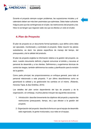 Durante el proyecto siempre surgen problemas, las suposiciones iniciales y el
13
calendario deben ser más bien pesimistas que optimistas. Debe haber suficiente
holgura para que las contingencias en el plan, las restricciones del proyecto y los
hitos no se tengan que negociar cada vez que se efectúa un ciclo en el plan.
El plan de proyecto es un documento formal aprobado y que define cómo debe
ser ejecutado, monitoreado y controlado el proyecto. Debe resumir los planes
subsidiarios, es decir, los planes específicos de manejo del tiempo, del
presupuesto y de la calidad del producto.
El plan de proyecto engloba la información relativa a la gestión del proyecto, es
decir, nuestro documento definirá y logrará comunicar el ámbito y recursos al
personal de desarrollo y a los clientes. Definiremos y sugeriremos técnicas de
control de riesgos, también definiremos los costes y planificación para la revisión
de la gestión.
Como parte principal, les proporcionaremos un enfoque general, para todo el
personal relacionado a este proyecto. Y por último describiremos como se
garantizará la calidad y se gestionarán los cambios en el mismo. (Rolando,
Honores Tapia, & Zea Ordóñez, 2015)
Los detalles del plan varían dependiendo del tipo de proyecto y de la
organización, sin embargo, muchos planes incluyen las siguientes secciones:
1. Introducción: describe brevemente los objetivos del proyecto y expone las
restricciones (presupuesto, tiempo, etc.) que afectan a la gestión del
proyecto.
2. Organización del proyecto: describe la forma en que el equipo de desarrollo
está organizado, le gente involucrada y sus roles en el equipo.
 