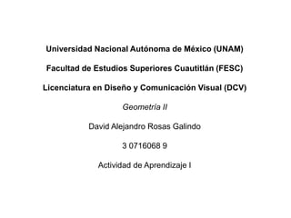 Universidad Nacional Autónoma de México (UNAM)
Facultad de Estudios Superiores Cuautitlán (FESC)
Licenciatura en Diseño y Comunicación Visual (DCV)
Geometría II
David Alejandro Rosas Galindo
3 0716068 9
Actividad de Aprendizaje I
 