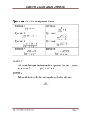 Cuaderno Guía de Cálculo Diferencial
Ing. Saúl Olaf Loaiza Meléndez Página 7
Ejercicios: Encontrar los siguientes límites:
Ejercicio 1
lim
𝑥→3
2𝑥 − 8
Ejercicio 2
lim
𝑥→3
2
𝑥
+ 1
Ejercicio 3
lim
𝑥→−2
𝑥2
− 3𝑥 + 1
Ejercicio 4
lim
𝑥→4
√9 + 𝑥2
𝑥 − 3
Ejercicio 5
lim
𝑥→1
𝑥2
+ 3𝑥 − 4
𝑥 − 1
Ejercicio 6
lim
𝑥→4
√5𝑥 + 7
3
Ejercicio 7
lim
𝑥→1
√5𝑥 − √5
1 − 𝑥
Ejercicio 8
lim
𝑥→2
3 − √4𝑥 + 1
𝑥2 − 2𝑥
Ejercicio 8
Calcule el límite por la derecha de la siguiente función, cuando x
se acerca a 0: 𝑓(𝑥) = 2𝑥2
+ 3
Ejercicio 9
Calcule el siguiente límite, obteniendo sus límites laterales:
lim
𝑥→−4
|𝑥|
𝑥
 
