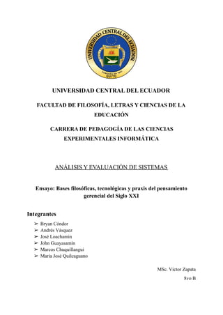 UNIVERSIDAD CENTRAL DEL ECUADOR
FACULTAD DE FILOSOFÍA, LETRAS Y CIENCIAS DE LA
EDUCACIÓN
CARRERA DE PEDAGOGÍA DE LAS CIENCIAS
EXPERIMENTALES INFORMÁTICA
ANÁLISIS Y EVALUACIÓN DE SISTEMAS
Ensayo: Bases filosóficas, tecnológicas y praxis del pensamiento
gerencial del Siglo XXI
Integrantes
➢ Bryan Cóndor
➢ Andrés Vásquez
➢ José Loachamin
➢ John Guayasamín
➢ Marcos Chuquillangui
➢ María José Quilcaguano
MSc. Víctor Zapata
8vo B
 