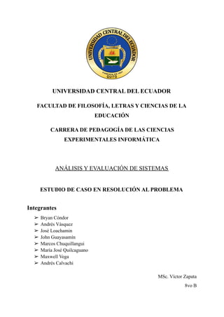 UNIVERSIDAD CENTRAL DEL ECUADOR
FACULTAD DE FILOSOFÍA, LETRAS Y CIENCIAS DE LA
EDUCACIÓN
CARRERA DE PEDAGOGÍA DE LAS CIENCIAS
EXPERIMENTALES INFORMÁTICA
ANÁLISIS Y EVALUACIÓN DE SISTEMAS
ESTUDIO DE CASO EN RESOLUCIÓN AL PROBLEMA
Integrantes
➢ Bryan Cóndor
➢ Andrés Vásquez
➢ José Loachamin
➢ John Guayasamín
➢ Marcos Chuquillangui
➢ María José Quilcaguano
➢ Maxwell Vega
➢ Andrés Calvachi
MSc. Víctor Zapata
8vo B
 