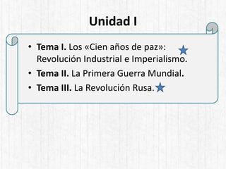 Unidad I
• Tema I. Los «Cien años de paz»:
Revolución Industrial e Imperialismo.
• Tema II. La Primera Guerra Mundial.
• Tema III. La Revolución Rusa.
 