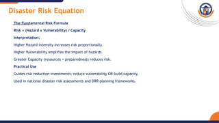 Disaster Risk Equation
The Fundamental Risk Formula
Risk = (Hazard x Vulnerability) / Capacity
Interpretation:
Higher Hazard intensity increases risk proportionally.
Higher Vulnerability amplifies the impact of hazards.
Greater Capacity (resources + preparedness) reduces risk.
Practical Use
Guides risk reduction investments: reduce vulnerability OR build capacity.
Used in national disaster risk assessments and DRR planning frameworks.
 