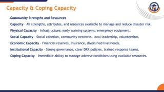 Capacity & Coping Capacity
Community Strengths and Resources
Capacity – All strengths, attributes, and resources available to manage and reduce disaster risk.
Physical Capacity – Infrastructure, early warning systems, emergency equipment.
Social Capacity – Social cohesion, community networks, local leadership, volunteerism.
Economic Capacity – Financial reserves, insurance, diversified livelihoods.
Institutional Capacity – Strong governance, clear DRR policies, trained response teams.
Coping Capacity – Immediate ability to manage adverse conditions using available resources.
 