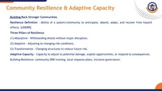 Community Resilience & Adaptive Capacity
Building Back Stronger Communities
Resilience Definition – Ability of a system/community to anticipate, absorb, adapt, and recover from hazard
effects. [UNDRR]
Three Pillars of Resilience
(1) Absorptive – Withstanding shocks without major disruption.
(2) Adaptive – Adjusting to changing risk conditions.
(3) Transformative – Changing structures to reduce future risk.
Adaptive Capacity – Capacity to adjust to potential damage, exploit opportunities, or respond to consequences.
Building Resilience: community DRR training, local response plans, inclusive governance.
 