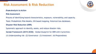 Risk Assessment & Risk Reduction
From Analysis to Action
Risk Assessment
Process of identifying hazard characteristics, exposure, vulnerability, and capacity.
Tools: Probabilistic Risk Models, GIS-based mapping, historical loss databases.
Disaster Risk Reduction (DRR)
Systematic approach to identify, assess, and reduce disaster risks.
Sendai Framework (2015–2030) – Global blueprint for DRR with 4 priorities:
(1) Understanding risk (2) Governance (3) Investment (4) Preparedness
 