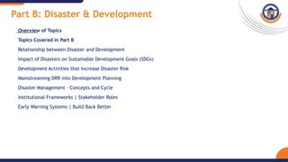 Part B: Disaster & Development
Overview of Topics
Topics Covered in Part B
Relationship between Disaster and Development
Impact of Disasters on Sustainable Development Goals (SDGs)
Development Activities that Increase Disaster Risk
Mainstreaming DRR into Development Planning
Disaster Management – Concepts and Cycle
Institutional Frameworks | Stakeholder Roles
Early Warning Systems | Build Back Better
 