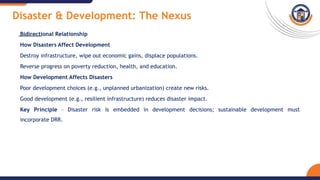 Disaster & Development: The Nexus
Bidirectional Relationship
How Disasters Affect Development
Destroy infrastructure, wipe out economic gains, displace populations.
Reverse progress on poverty reduction, health, and education.
How Development Affects Disasters
Poor development choices (e.g., unplanned urbanization) create new risks.
Good development (e.g., resilient infrastructure) reduces disaster impact.
Key Principle – Disaster risk is embedded in development decisions; sustainable development must
incorporate DRR.
 