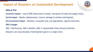 Impact of Disasters on Sustainable Development
SDGs at Risk
Economic Impact – Loss of GDP, destruction of assets, disruption of trade and supply chains.
Social Impact – Deaths, displacement, trauma, damage to schools and hospitals.
Environmental Impact – Pollution, ecosystem loss, soil degradation, species extinction.
SDG Linkages
SDG 1 (No Poverty), SDG 3 (Health), SDG 11 (Sustainable Cities) directly affected.
Disasters can erase decades of development gains in a single event.
 