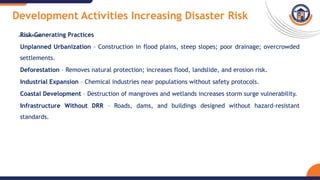 Development Activities Increasing Disaster Risk
Risk-Generating Practices
Unplanned Urbanization – Construction in flood plains, steep slopes; poor drainage; overcrowded
settlements.
Deforestation – Removes natural protection; increases flood, landslide, and erosion risk.
Industrial Expansion – Chemical industries near populations without safety protocols.
Coastal Development – Destruction of mangroves and wetlands increases storm surge vulnerability.
Infrastructure Without DRR – Roads, dams, and buildings designed without hazard-resistant
standards.
 