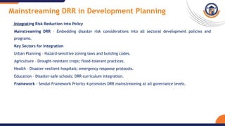 Mainstreaming DRR in Development Planning
Integrating Risk Reduction into Policy
Mainstreaming DRR – Embedding disaster risk considerations into all sectoral development policies and
programs.
Key Sectors for Integration
Urban Planning – Hazard-sensitive zoning laws and building codes.
Agriculture – Drought-resistant crops; flood-tolerant practices.
Health – Disaster-resilient hospitals; emergency response protocols.
Education – Disaster-safe schools; DRR curriculum integration.
Framework – Sendai Framework Priority 4 promotes DRR mainstreaming at all governance levels.
 
