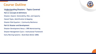 Course Outline
Understanding Disasters – Topics Covered
Part A: Concepts & Definitions
Disaster, Hazard, Vulnerability, Risk, and Capacity
Hazard Types, Identification & Mapping
Disaster Risk Equation | Community Resilience
Part B: Disaster and Development
Disaster–Development Nexus | DRR Mainstreaming
Disaster Management Cycle | Institutional Framework
Early Warning Systems | Build Back Better (BBB)
 