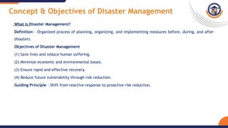 Concept & Objectives of Disaster Management
What is Disaster Management?
Definition – Organized process of planning, organizing, and implementing measures before, during, and after
disasters.
Objectives of Disaster Management
(1) Save lives and reduce human suffering.
(2) Minimize economic and environmental losses.
(3) Ensure rapid and effective recovery.
(4) Reduce future vulnerability through risk reduction.
Guiding Principle – Shift from reactive response to proactive risk reduction.
 