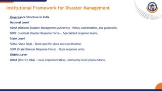 Institutional Framework for Disaster Management
Governance Structure in India
National Level
NDMA (National Disaster Management Authority) – Policy, coordination, and guidelines.
NDRF (National Disaster Response Force) – Specialized response teams.
State Level
SDMA (State DMA) – State-specific plans and coordination.
SDRF (State Disaster Response Force) – State response units.
District Level
DDMA (District DMA) – Local implementation, community-level preparedness.
 